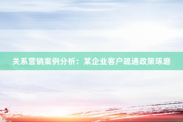 关系营销案例分析：某企业客户疏通政策琢磨